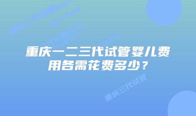 重庆一二三代试管婴儿费用各需花费多少?