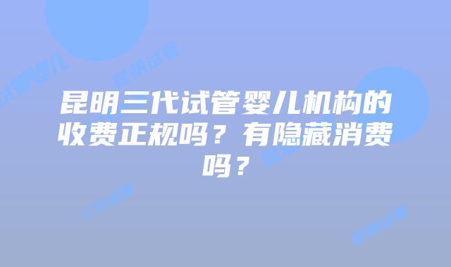 昆明三代试管婴儿机构的收费正规吗?有隐藏消费吗?