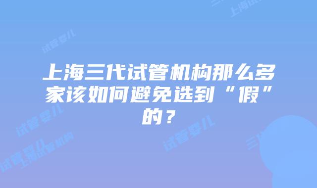 上海三代试管机构那么多家该如何避免选到“假”的?
