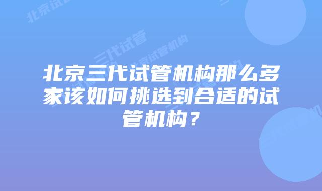 北京三代试管机构那么多家该如何挑选到合适的试管机构？