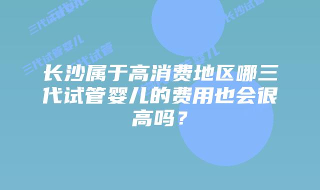 长沙属于高消费地区哪三代试管婴儿的费用也会很高吗?
