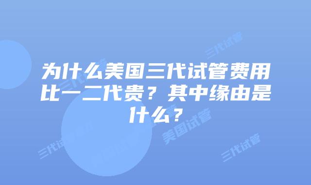 为什么美国三代试管费用比一二代贵?其中缘由是什么?