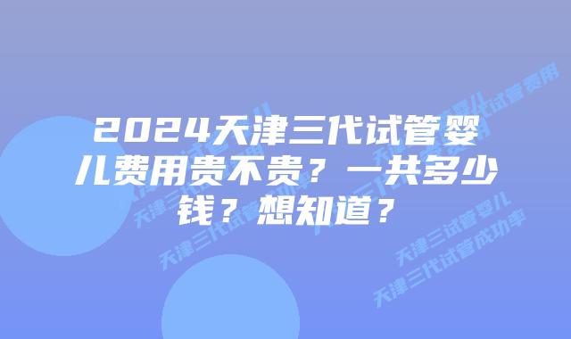 2024天津三代试管婴儿费用贵不贵?一共多少钱?想知道?