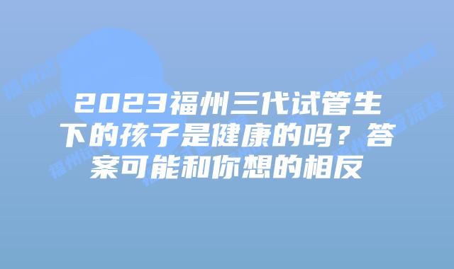 2023福州三代试管生下的孩子是健康的吗？答案可能和你想的相反
