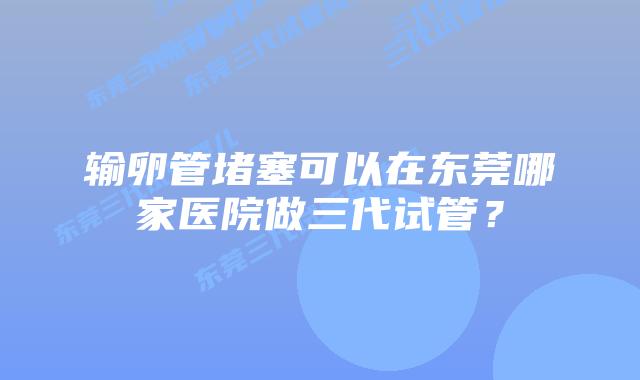 输卵管堵塞可以在东莞哪家医院做三代试管？