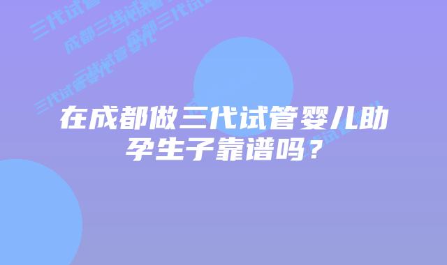 在成都做三代试管婴儿助孕生子靠谱吗？