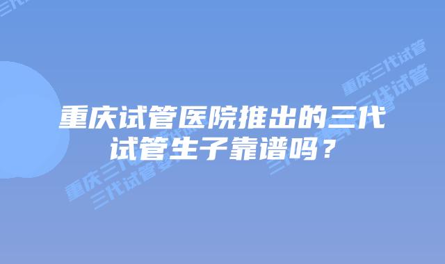 重庆试管医院推出的三代试管生子靠谱吗?