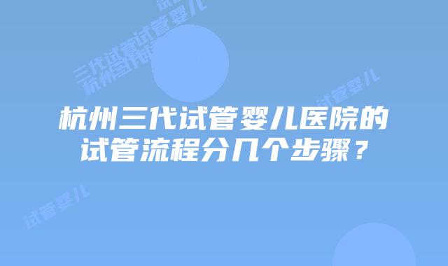 杭州三代试管婴儿医院的试管流程分几个步骤？