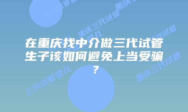 在重庆找中介做三代试管生子该如何避免上当受骗?