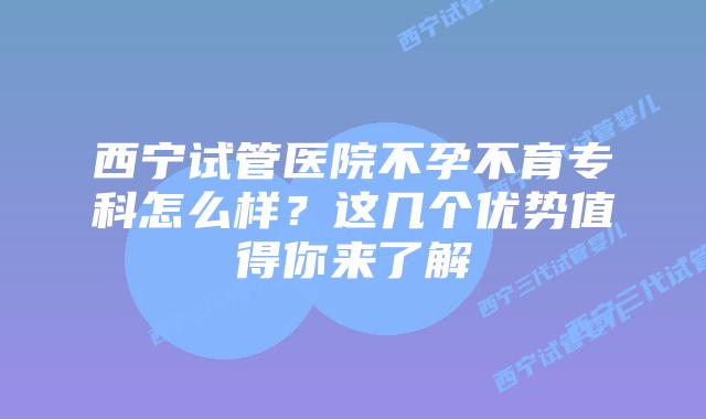 西宁试管医院不孕不育专科怎么样？这几个优势值得你来了解