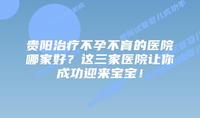贵阳治疗不孕不育的医院哪家好?这三家医院让你成功迎来宝宝!