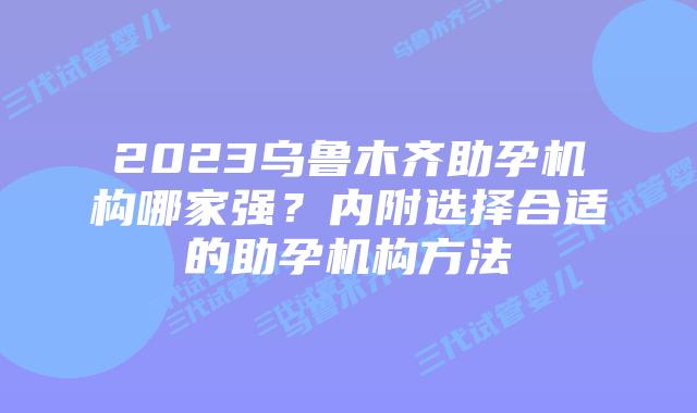 2023乌鲁木齐助孕机构哪家强？内附选择合适的助孕机构方法