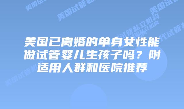 美国已离婚的单身女性能做试管婴儿生孩子吗?附适用人群和医院推荐