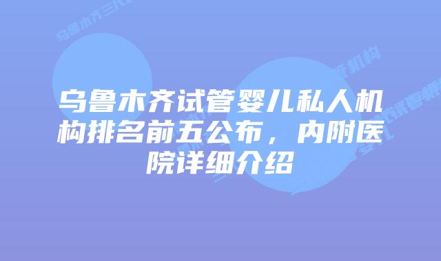 乌鲁木齐试管婴儿私人机构排名前五公布,内附医院详细介绍