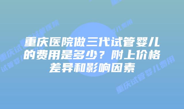 重庆医院做三代试管婴儿的费用是多少？附上价格差异和影响因素