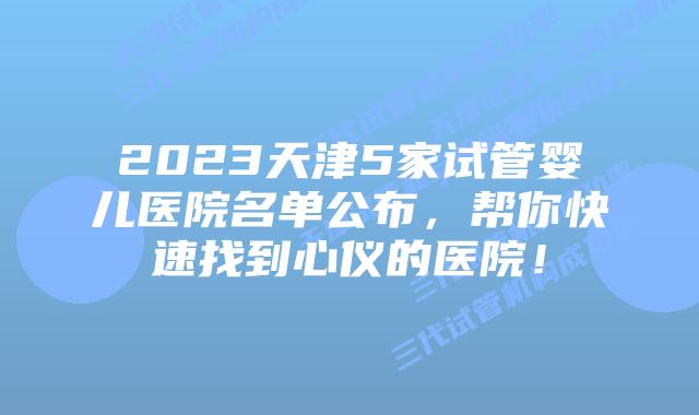 2023天津5家试管婴儿医院名单公布，帮你快速找到心仪的医院！