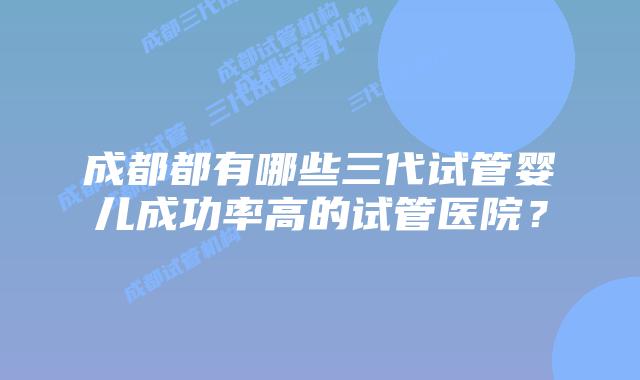成都都有哪些三代试管婴儿成功率高的试管医院？