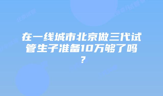 在一线城市北京做三代试管生子准备10万够了吗？