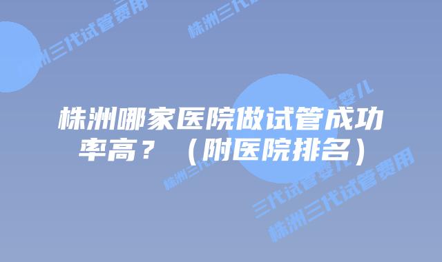 株洲哪家医院做试管成功率高？（附医院排名）