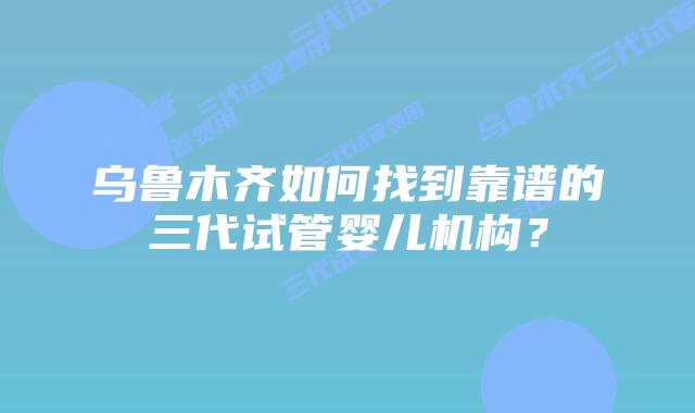 乌鲁木齐如何找到靠谱的三代试管婴儿机构?