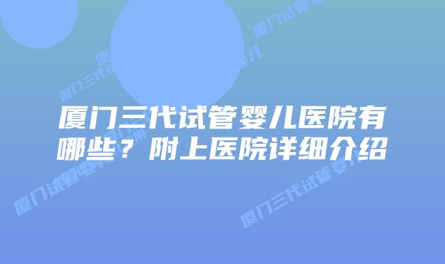厦门三代试管婴儿医院有哪些？附上医院详细介绍