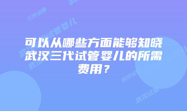 可以从哪些方面能够知晓武汉三代试管婴儿的所需费用？