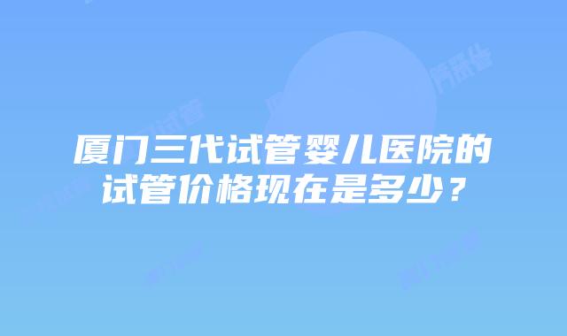 厦门三代试管婴儿医院的试管价格现在是多少?