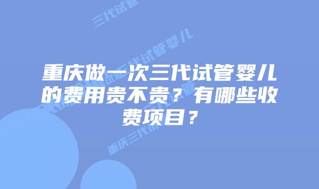 重庆做一次三代试管婴儿的费用贵不贵?有哪些收费项目?