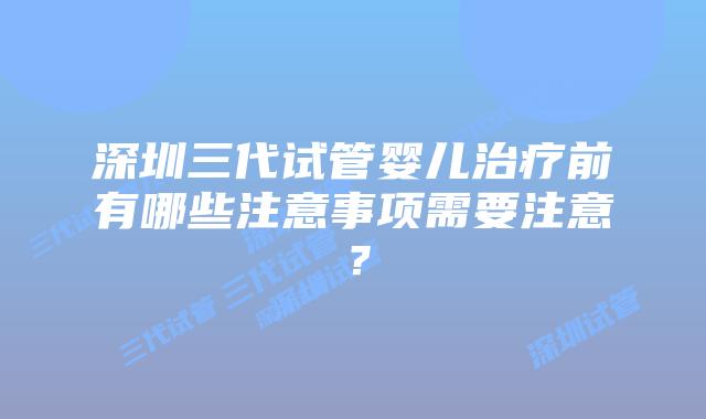 深圳三代试管婴儿治疗前有哪些注意事项需要注意?