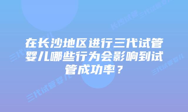 在长沙地区进行三代试管婴儿哪些行为会影响到试管成功率?