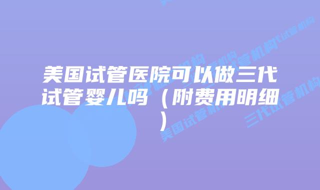 美国试管医院可以做三代试管婴儿吗(附费用明细)