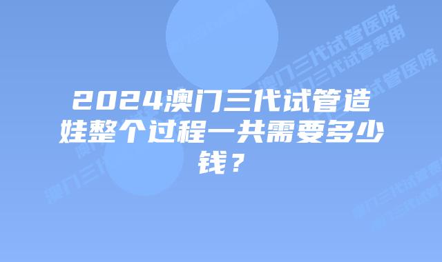 2024澳门三代试管造娃整个过程一共需要多少钱？