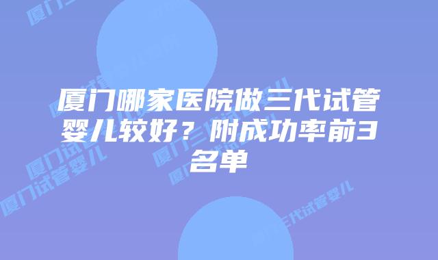 厦门哪家医院做三代试管婴儿较好?附成功率前3名单
