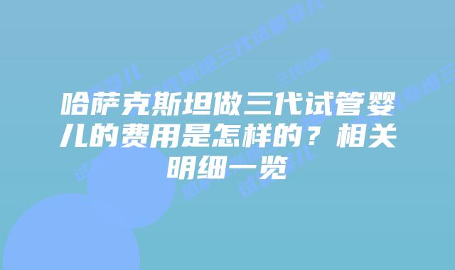 哈萨克斯坦做三代试管婴儿的费用是怎样的?相关明细一览