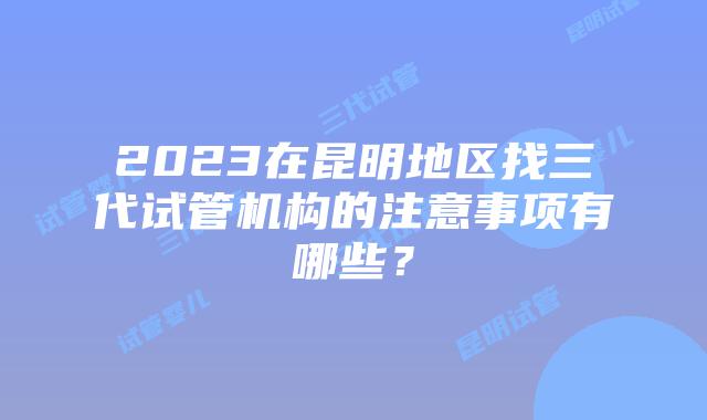 2023在昆明地区找三代试管机构的注意事项有哪些？