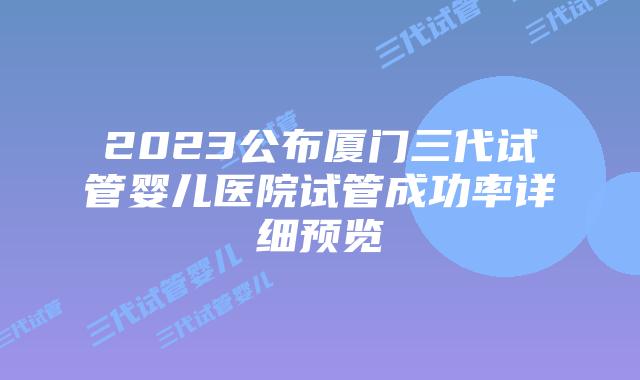 2023公布厦门三代试管婴儿医院试管成功率详细预览