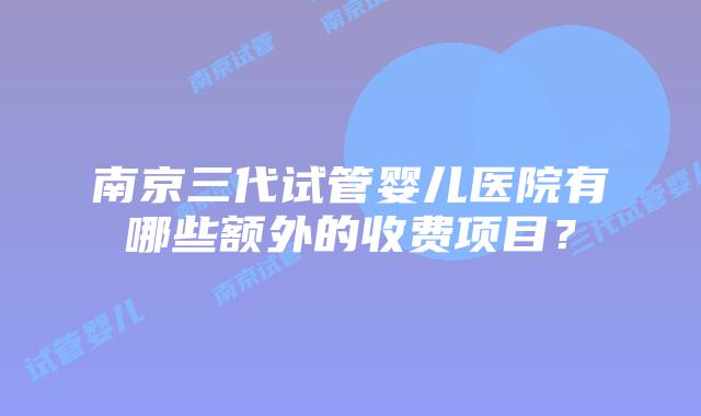 南京三代试管婴儿医院有哪些额外的收费项目？