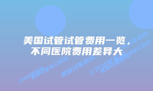 美国试管试管费用一览,不同医院费用差异大