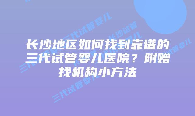 长沙地区如何找到靠谱的三代试管婴儿医院?附赠找机构小方法