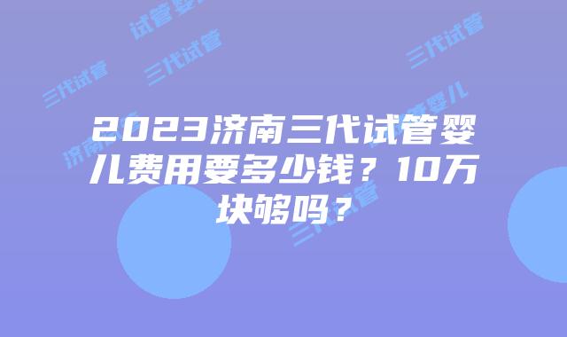 2023济南三代试管婴儿费用要多少钱？10万块够吗？