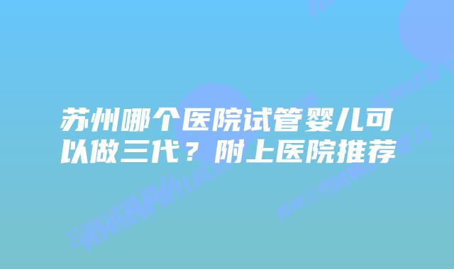 苏州哪个医院试管婴儿可以做三代?附上医院推荐