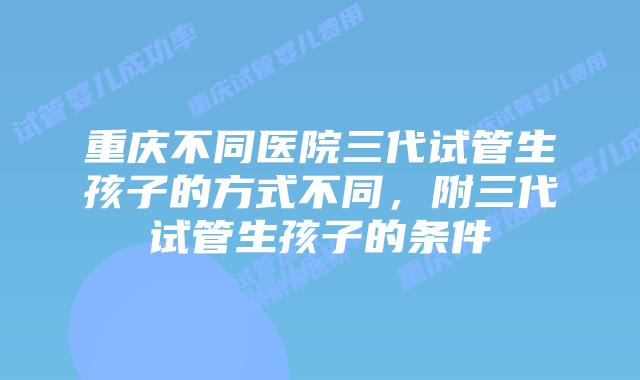 重庆不同医院三代试管生孩子的方式不同，附三代试管生孩子的条件