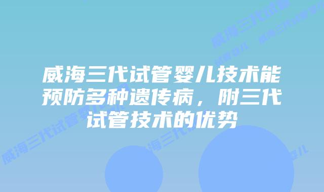 威海三代试管婴儿技术能预防多种遗传病,附三代试管技术的优势