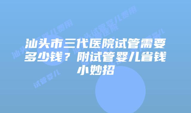 汕头市三代医院试管需要多少钱?附试管婴儿省钱小妙招