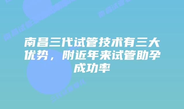南昌三代试管技术有三大优势,附近年来试管助孕成功率