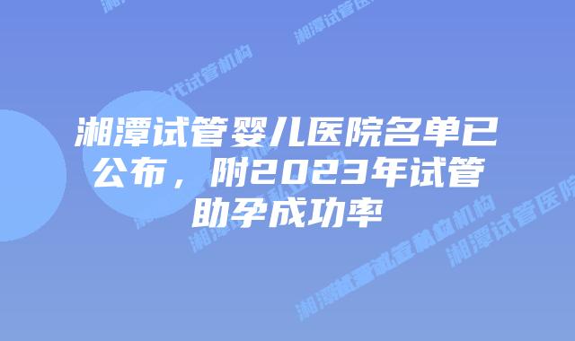 湘潭试管婴儿医院名单已公布，附2023年试管助孕成功率
