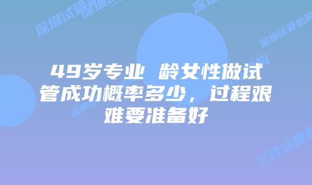 49岁专业 龄女性做试管成功概率多少,过程艰难要准备好