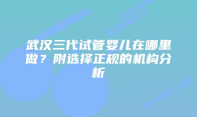 武汉三代试管婴儿在哪里做？附选择正规的机构分析