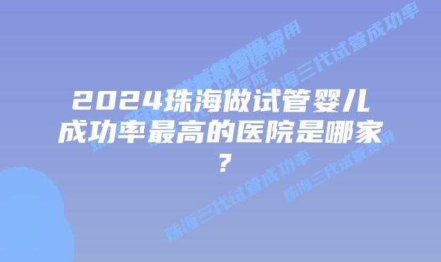2024珠海做试管婴儿成功率最高的医院是哪家?