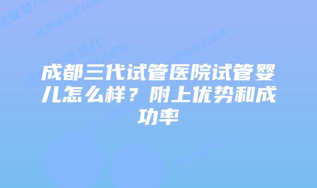 成都三代试管医院试管婴儿怎么样？附上优势和成功率